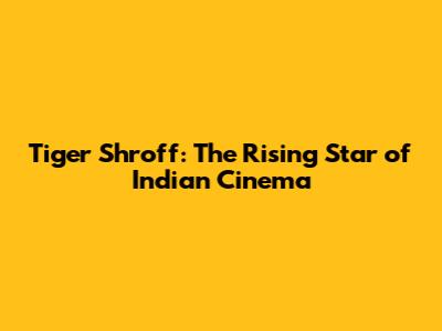 Tiger Shroff: The Rising Star of Indian Cinema