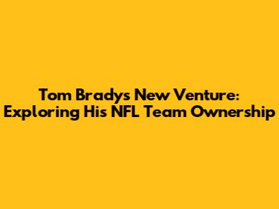 Tom Brady's New Venture: Exploring His NFL Team Ownership