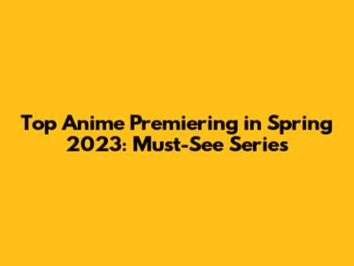 Top Anime Premiering in Spring 2023: Must-See Series
