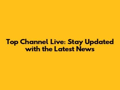 Top Channel Live: Stay Updated with the Latest News