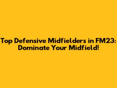 Top Defensive Midfielders in FM23: Dominate Your Midfield!