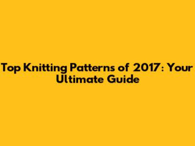 Top Knitting Patterns of 2017: Your Ultimate Guide