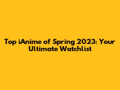 Top iAnime of Spring 2023: Your Ultimate Watchlist