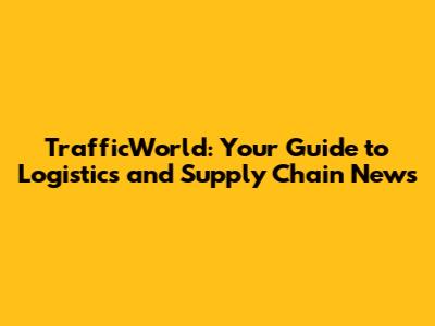 TrafficWorld: Your Guide to Logistics and Supply Chain News