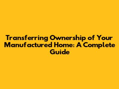 Transferring Ownership of Your Manufactured Home: A Complete Guide