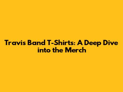 Travis Band T-Shirts: A Deep Dive into the Merch