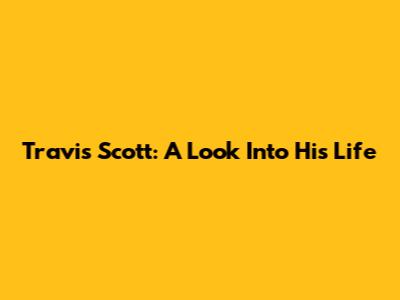 Travis Scott: A Look Into His Life