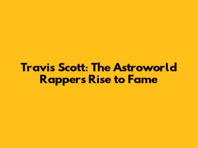 Travis Scott: The Astroworld Rapper's Rise to Fame
