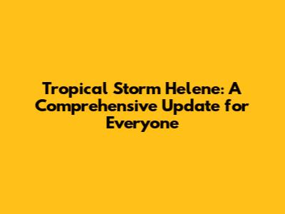 Tropical Storm Helene: A Comprehensive Update for Everyone