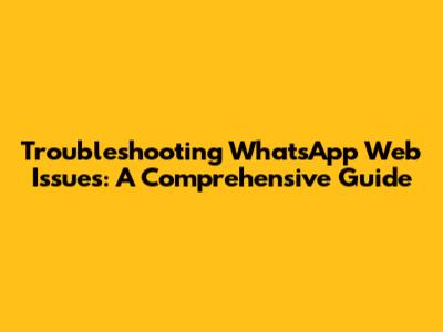 Troubleshooting WhatsApp Web Issues: A Comprehensive Guide