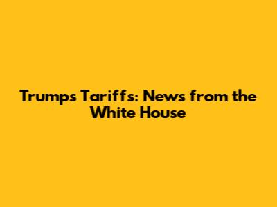 Trump's Tariffs: News from the White House