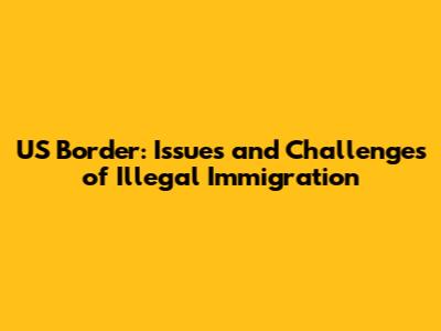 US Border: Issues and Challenges of Illegal Immigration