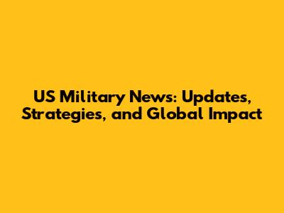 US Military News: Updates, Strategies, and Global Impact