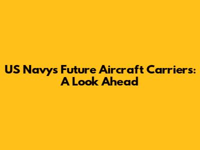 US Navy's Future Aircraft Carriers: A Look Ahead