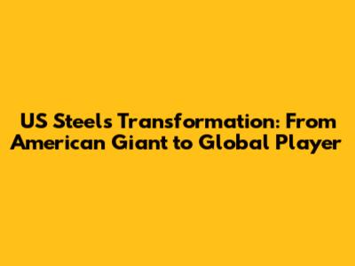 US Steel's Transformation: From American Giant to Global Player