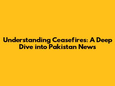 Understanding Ceasefires: A Deep Dive into Pakistan News