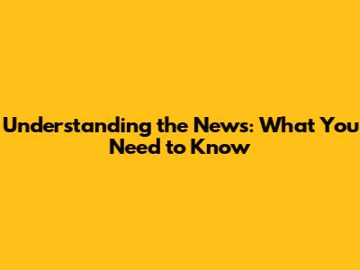Understanding the News: What You Need to Know