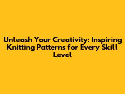 Unleash Your Creativity: Inspiring Knitting Patterns for Every Skill Level