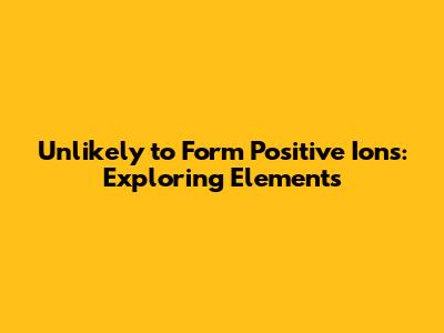 Unlikely to Form Positive Ions: Exploring Elements