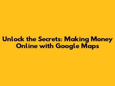 Unlock the Secrets: Making Money Online with Google Maps