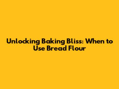 Unlocking Baking Bliss: When to Use Bread Flour