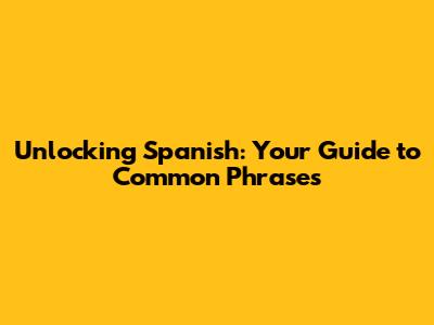 Unlocking Spanish: Your Guide to Common Phrases