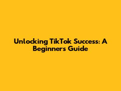 Unlocking TikTok Success: A Beginner's Guide