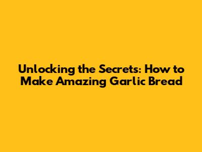 Unlocking the Secrets: How to Make Amazing Garlic Bread