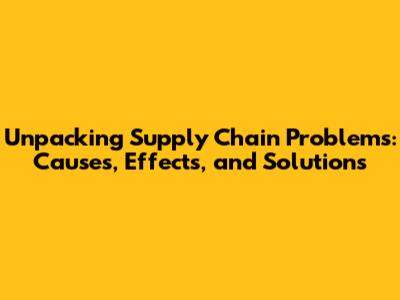 Unpacking Supply Chain Problems: Causes, Effects, and Solutions