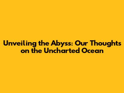 Unveiling the Abyss: Our Thoughts on the Uncharted Ocean