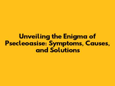 Unveiling the Enigma of Psecleoasise: Symptoms, Causes, and Solutions