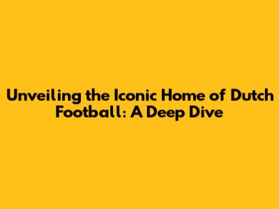 Unveiling the Iconic Home of Dutch Football: A Deep Dive
