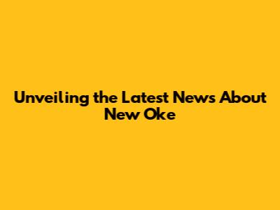 Unveiling the Latest News About New Oke