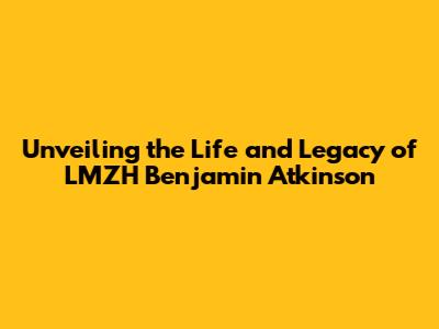 Unveiling the Life and Legacy of LMZH Benjamin Atkinson