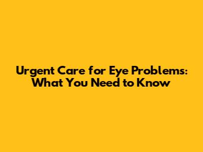 Urgent Care for Eye Problems: What You Need to Know