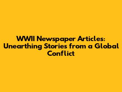 WWII Newspaper Articles: Unearthing Stories from a Global Conflict