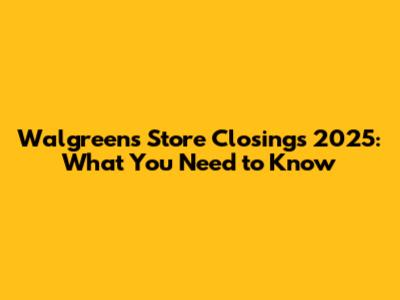 Walgreens Store Closings 2025: What You Need to Know