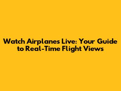 Watch Airplanes Live: Your Guide to Real-Time Flight Views