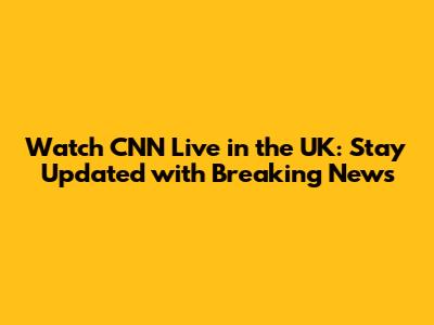 Watch CNN Live in the UK: Stay Updated with Breaking News