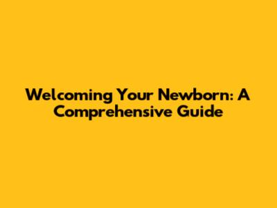 Welcoming Your Newborn: A Comprehensive Guide