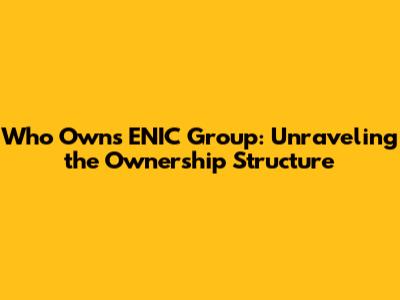 Who Owns ENIC Group: Unraveling the Ownership Structure