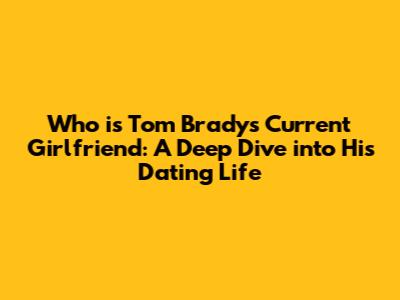 Who is Tom Brady's Current Girlfriend: A Deep Dive into His Dating Life