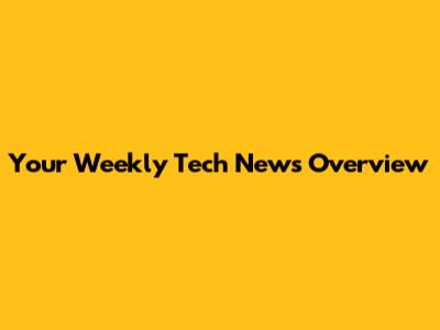 Your Weekly Tech News Overview