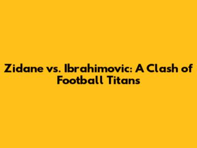 Zidane vs. Ibrahimovic: A Clash of Football Titans