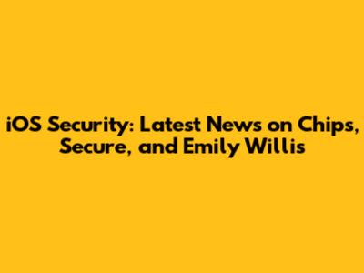iOS Security: Latest News on Chips, Secure, and Emily Willis