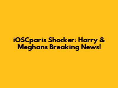 iOSCparis Shocker: Harry & Meghan's Breaking News!