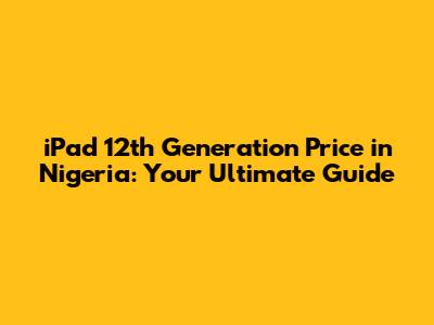 iPad 12th Generation Price in Nigeria: Your Ultimate Guide