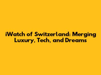 iWatch of Switzerland: Merging Luxury, Tech, and Dreams