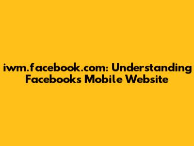 iwm.facebook.com: Understanding Facebook's Mobile Website