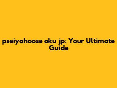 pseiyahoose oku jp: Your Ultimate Guide